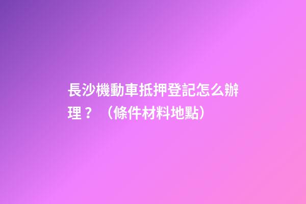 長沙機動車抵押登記怎么辦理？（條件+材料+地點）